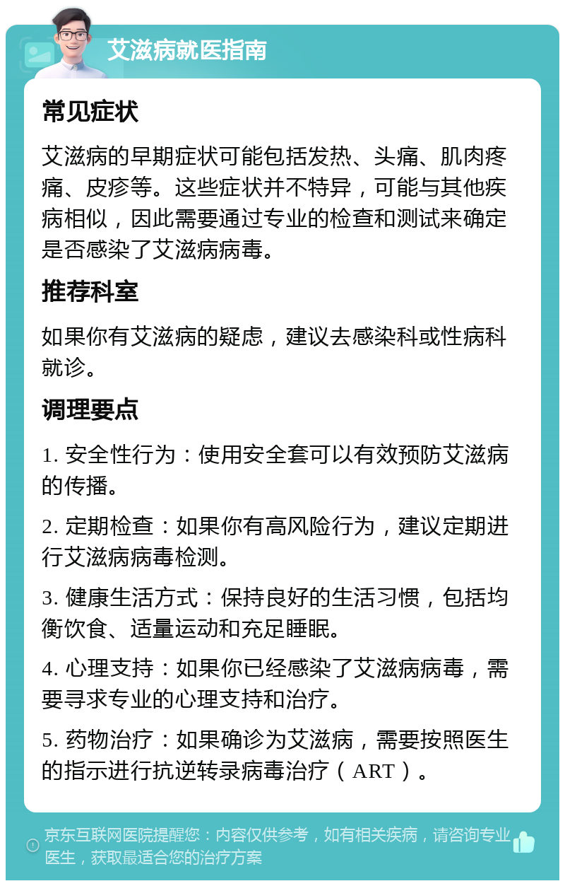 艾滋病就医指南 常见症状 艾滋病的早期症状可能包括发热、头痛、肌肉疼痛、皮疹等。这些症状并不特异，可能与其他疾病相似，因此需要通过专业的检查和测试来确定是否感染了艾滋病病毒。 推荐科室 如果你有艾滋病的疑虑，建议去感染科或性病科就诊。 调理要点 1. 安全性行为：使用安全套可以有效预防艾滋病的传播。 2. 定期检查：如果你有高风险行为，建议定期进行艾滋病病毒检测。 3. 健康生活方式：保持良好的生活习惯，包括均衡饮食、适量运动和充足睡眠。 4. 心理支持：如果你已经感染了艾滋病病毒，需要寻求专业的心理支持和治疗。 5. 药物治疗：如果确诊为艾滋病，需要按照医生的指示进行抗逆转录病毒治疗（ART）。