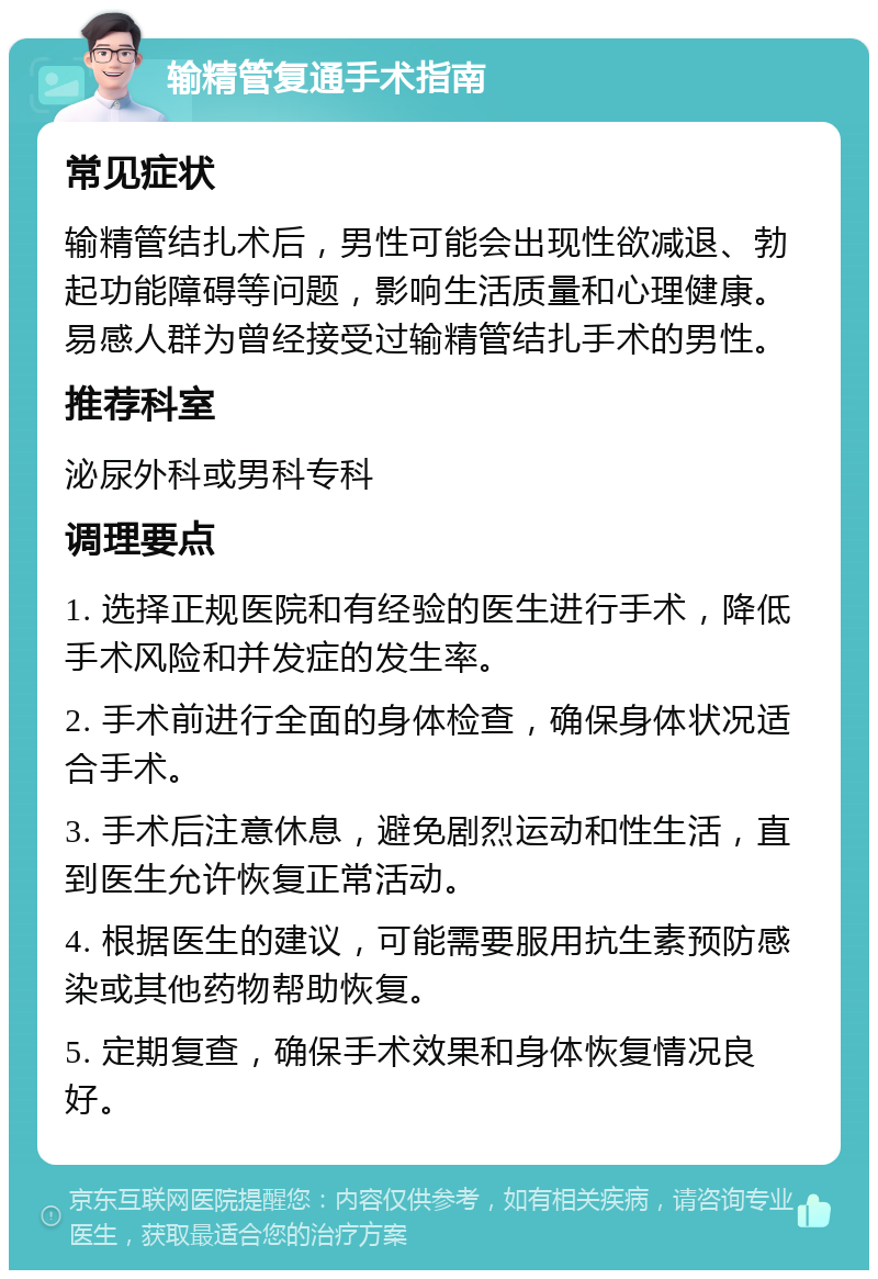 输精管复通手术指南 常见症状 输精管结扎术后，男性可能会出现性欲减退、勃起功能障碍等问题，影响生活质量和心理健康。易感人群为曾经接受过输精管结扎手术的男性。 推荐科室 泌尿外科或男科专科 调理要点 1. 选择正规医院和有经验的医生进行手术，降低手术风险和并发症的发生率。 2. 手术前进行全面的身体检查，确保身体状况适合手术。 3. 手术后注意休息，避免剧烈运动和性生活，直到医生允许恢复正常活动。 4. 根据医生的建议，可能需要服用抗生素预防感染或其他药物帮助恢复。 5. 定期复查，确保手术效果和身体恢复情况良好。