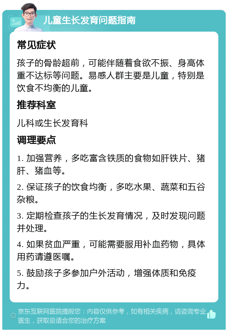 儿童生长发育问题指南 常见症状 孩子的骨龄超前，可能伴随着食欲不振、身高体重不达标等问题。易感人群主要是儿童，特别是饮食不均衡的儿童。 推荐科室 儿科或生长发育科 调理要点 1. 加强营养，多吃富含铁质的食物如肝铁片、猪肝、猪血等。 2. 保证孩子的饮食均衡，多吃水果、蔬菜和五谷杂粮。 3. 定期检查孩子的生长发育情况，及时发现问题并处理。 4. 如果贫血严重，可能需要服用补血药物，具体用药请遵医嘱。 5. 鼓励孩子多参加户外活动，增强体质和免疫力。