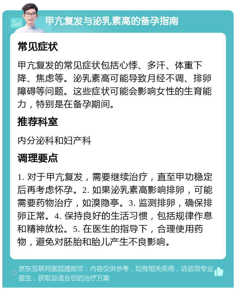 甲亢复发与泌乳素高的备孕指南 常见症状 甲亢复发的常见症状包括心悸、多汗、体重下降、焦虑等。泌乳素高可能导致月经不调、排卵障碍等问题。这些症状可能会影响女性的生育能力，特别是在备孕期间。 推荐科室 内分泌科和妇产科 调理要点 1. 对于甲亢复发，需要继续治疗，直至甲功稳定后再考虑怀孕。2. 如果泌乳素高影响排卵，可能需要药物治疗，如溴隐亭。3. 监测排卵，确保排卵正常。4. 保持良好的生活习惯，包括规律作息和精神放松。5. 在医生的指导下，合理使用药物，避免对胚胎和胎儿产生不良影响。