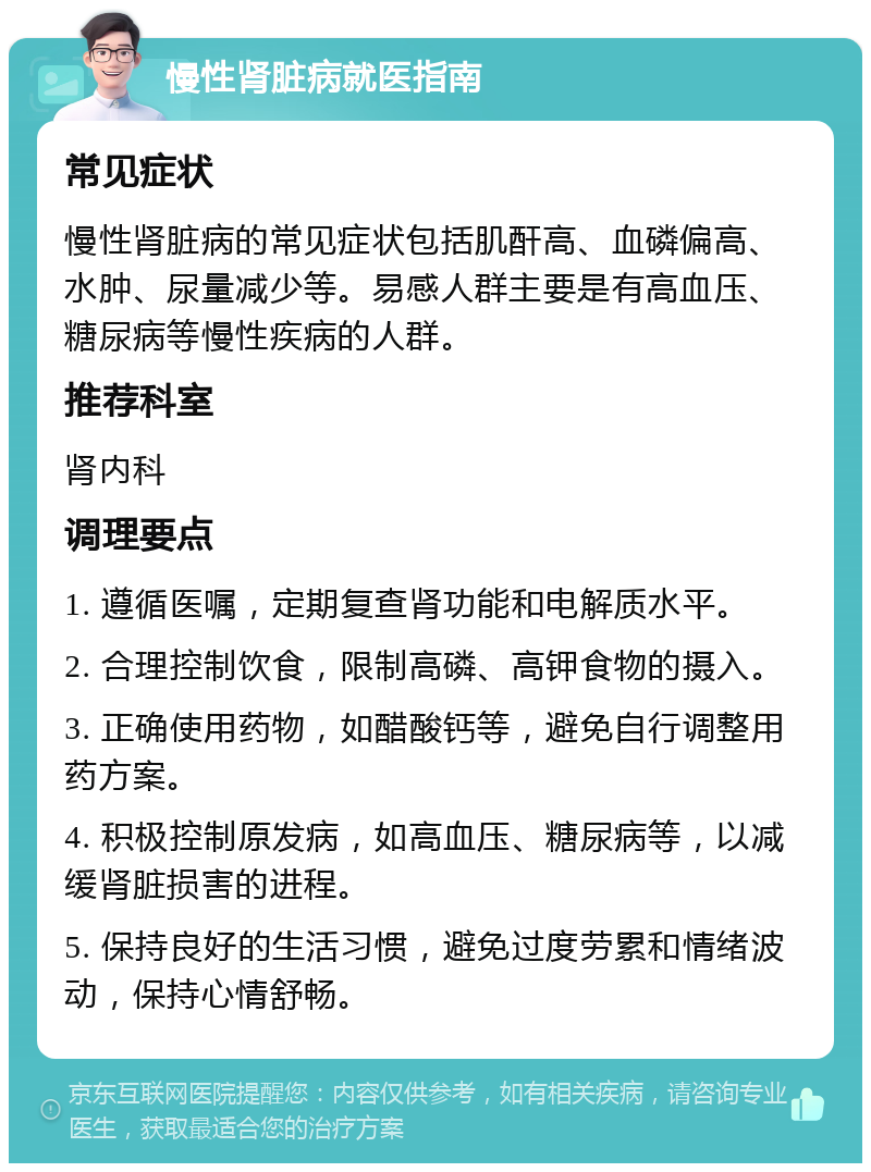 慢性肾脏病就医指南 常见症状 慢性肾脏病的常见症状包括肌酐高、血磷偏高、水肿、尿量减少等。易感人群主要是有高血压、糖尿病等慢性疾病的人群。 推荐科室 肾内科 调理要点 1. 遵循医嘱，定期复查肾功能和电解质水平。 2. 合理控制饮食，限制高磷、高钾食物的摄入。 3. 正确使用药物，如醋酸钙等，避免自行调整用药方案。 4. 积极控制原发病，如高血压、糖尿病等，以减缓肾脏损害的进程。 5. 保持良好的生活习惯，避免过度劳累和情绪波动，保持心情舒畅。