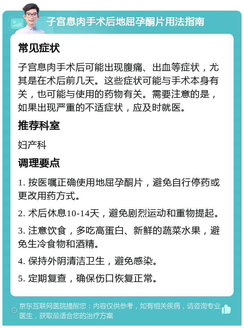 子宫息肉手术后地屈孕酮片用法指南 常见症状 子宫息肉手术后可能出现腹痛、出血等症状，尤其是在术后前几天。这些症状可能与手术本身有关，也可能与使用的药物有关。需要注意的是，如果出现严重的不适症状，应及时就医。 推荐科室 妇产科 调理要点 1. 按医嘱正确使用地屈孕酮片，避免自行停药或更改用药方式。 2. 术后休息10-14天，避免剧烈运动和重物提起。 3. 注意饮食，多吃高蛋白、新鲜的蔬菜水果，避免生冷食物和酒精。 4. 保持外阴清洁卫生，避免感染。 5. 定期复查，确保伤口恢复正常。