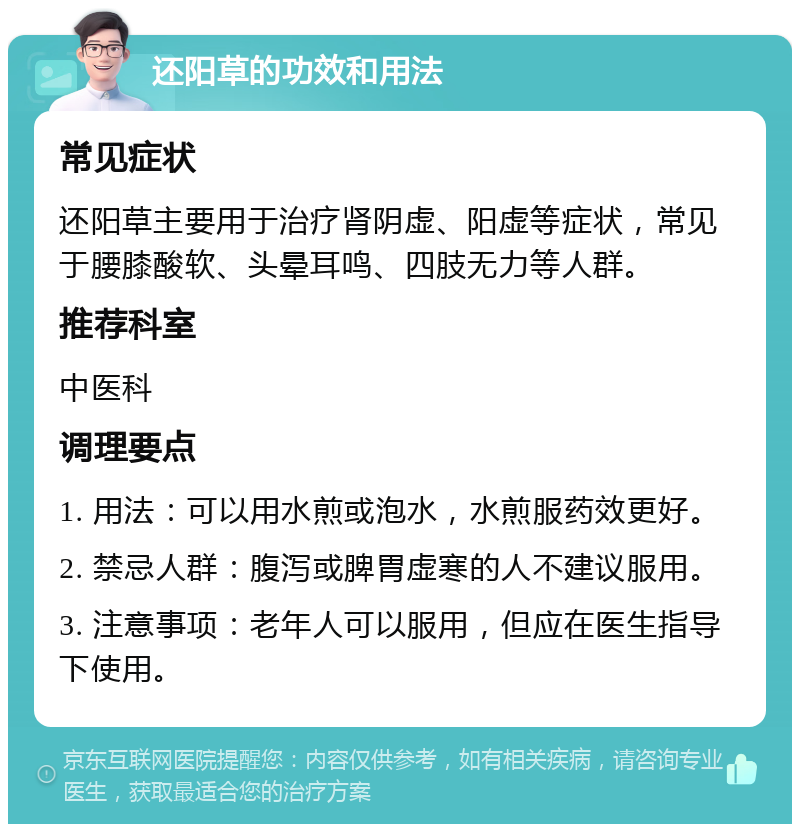 还阳草的功效和用法 常见症状 还阳草主要用于治疗肾阴虚、阳虚等症状，常见于腰膝酸软、头晕耳鸣、四肢无力等人群。 推荐科室 中医科 调理要点 1. 用法：可以用水煎或泡水，水煎服药效更好。 2. 禁忌人群：腹泻或脾胃虚寒的人不建议服用。 3. 注意事项：老年人可以服用，但应在医生指导下使用。