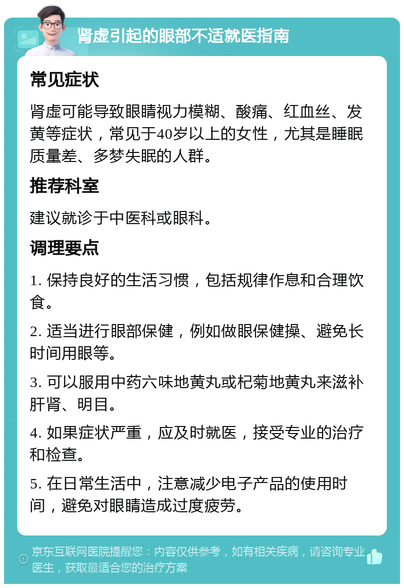 肾虚引起的眼部不适就医指南 常见症状 肾虚可能导致眼睛视力模糊、酸痛、红血丝、发黄等症状，常见于40岁以上的女性，尤其是睡眠质量差、多梦失眠的人群。 推荐科室 建议就诊于中医科或眼科。 调理要点 1. 保持良好的生活习惯，包括规律作息和合理饮食。 2. 适当进行眼部保健，例如做眼保健操、避免长时间用眼等。 3. 可以服用中药六味地黄丸或杞菊地黄丸来滋补肝肾、明目。 4. 如果症状严重，应及时就医，接受专业的治疗和检查。 5. 在日常生活中，注意减少电子产品的使用时间，避免对眼睛造成过度疲劳。