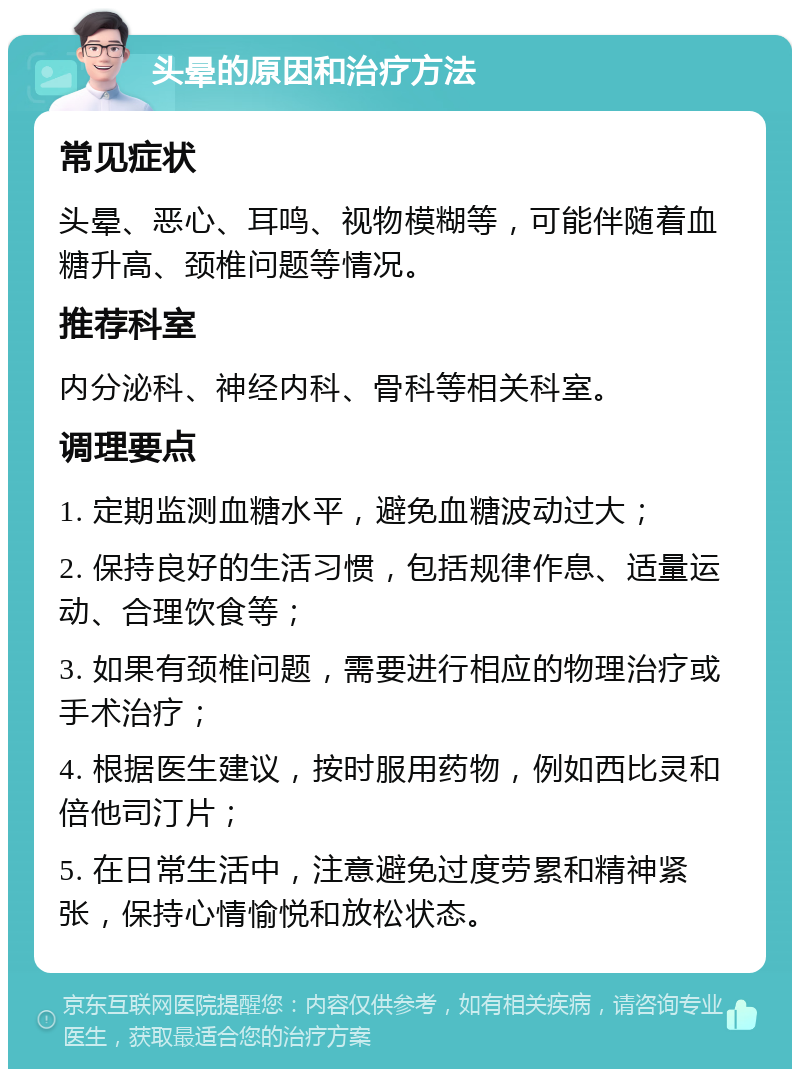 头晕的原因和治疗方法 常见症状 头晕、恶心、耳鸣、视物模糊等，可能伴随着血糖升高、颈椎问题等情况。 推荐科室 内分泌科、神经内科、骨科等相关科室。 调理要点 1. 定期监测血糖水平，避免血糖波动过大； 2. 保持良好的生活习惯，包括规律作息、适量运动、合理饮食等； 3. 如果有颈椎问题，需要进行相应的物理治疗或手术治疗； 4. 根据医生建议，按时服用药物，例如西比灵和倍他司汀片； 5. 在日常生活中，注意避免过度劳累和精神紧张，保持心情愉悦和放松状态。