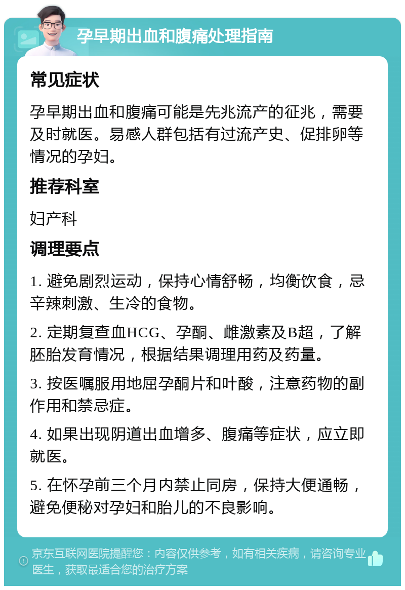 孕早期出血和腹痛处理指南 常见症状 孕早期出血和腹痛可能是先兆流产的征兆，需要及时就医。易感人群包括有过流产史、促排卵等情况的孕妇。 推荐科室 妇产科 调理要点 1. 避免剧烈运动，保持心情舒畅，均衡饮食，忌辛辣刺激、生冷的食物。 2. 定期复查血HCG、孕酮、雌激素及B超，了解胚胎发育情况，根据结果调理用药及药量。 3. 按医嘱服用地屈孕酮片和叶酸，注意药物的副作用和禁忌症。 4. 如果出现阴道出血增多、腹痛等症状，应立即就医。 5. 在怀孕前三个月内禁止同房，保持大便通畅，避免便秘对孕妇和胎儿的不良影响。