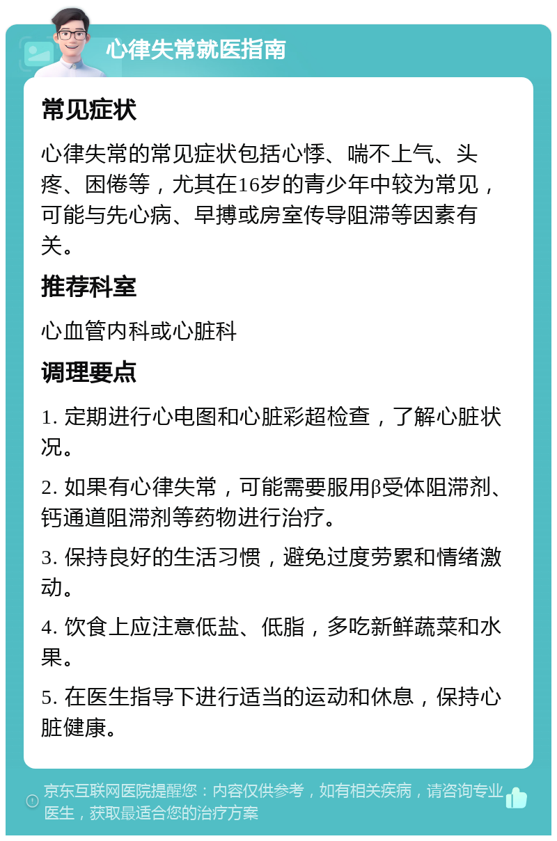 心律失常就医指南 常见症状 心律失常的常见症状包括心悸、喘不上气、头疼、困倦等，尤其在16岁的青少年中较为常见，可能与先心病、早搏或房室传导阻滞等因素有关。 推荐科室 心血管内科或心脏科 调理要点 1. 定期进行心电图和心脏彩超检查，了解心脏状况。 2. 如果有心律失常，可能需要服用β受体阻滞剂、钙通道阻滞剂等药物进行治疗。 3. 保持良好的生活习惯，避免过度劳累和情绪激动。 4. 饮食上应注意低盐、低脂，多吃新鲜蔬菜和水果。 5. 在医生指导下进行适当的运动和休息，保持心脏健康。