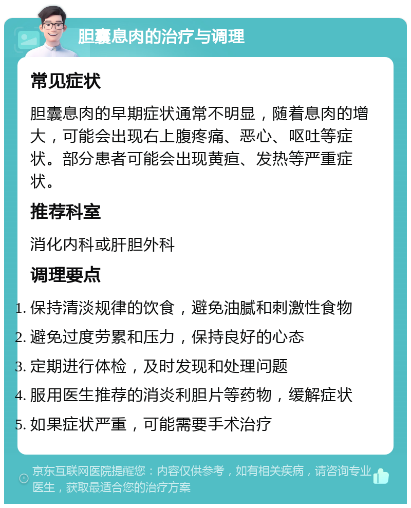 胆囊息肉的治疗与调理 常见症状 胆囊息肉的早期症状通常不明显，随着息肉的增大，可能会出现右上腹疼痛、恶心、呕吐等症状。部分患者可能会出现黄疸、发热等严重症状。 推荐科室 消化内科或肝胆外科 调理要点 保持清淡规律的饮食，避免油腻和刺激性食物 避免过度劳累和压力，保持良好的心态 定期进行体检，及时发现和处理问题 服用医生推荐的消炎利胆片等药物，缓解症状 如果症状严重，可能需要手术治疗