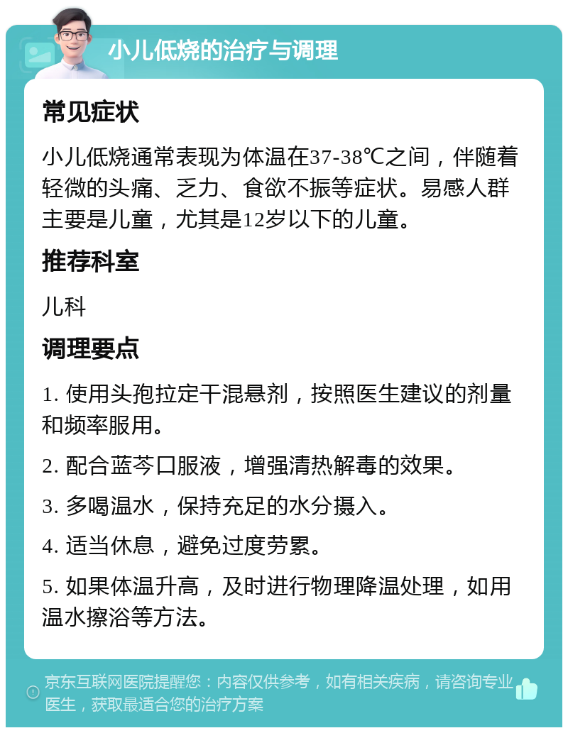 小儿低烧的治疗与调理 常见症状 小儿低烧通常表现为体温在37-38℃之间，伴随着轻微的头痛、乏力、食欲不振等症状。易感人群主要是儿童，尤其是12岁以下的儿童。 推荐科室 儿科 调理要点 1. 使用头孢拉定干混悬剂，按照医生建议的剂量和频率服用。 2. 配合蓝芩口服液，增强清热解毒的效果。 3. 多喝温水，保持充足的水分摄入。 4. 适当休息，避免过度劳累。 5. 如果体温升高，及时进行物理降温处理，如用温水擦浴等方法。