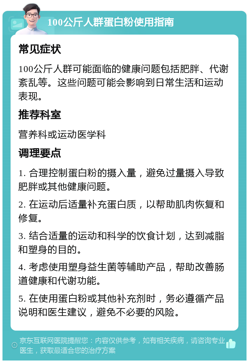 100公斤人群蛋白粉使用指南 常见症状 100公斤人群可能面临的健康问题包括肥胖、代谢紊乱等。这些问题可能会影响到日常生活和运动表现。 推荐科室 营养科或运动医学科 调理要点 1. 合理控制蛋白粉的摄入量，避免过量摄入导致肥胖或其他健康问题。 2. 在运动后适量补充蛋白质，以帮助肌肉恢复和修复。 3. 结合适量的运动和科学的饮食计划，达到减脂和塑身的目的。 4. 考虑使用塑身益生菌等辅助产品，帮助改善肠道健康和代谢功能。 5. 在使用蛋白粉或其他补充剂时，务必遵循产品说明和医生建议，避免不必要的风险。