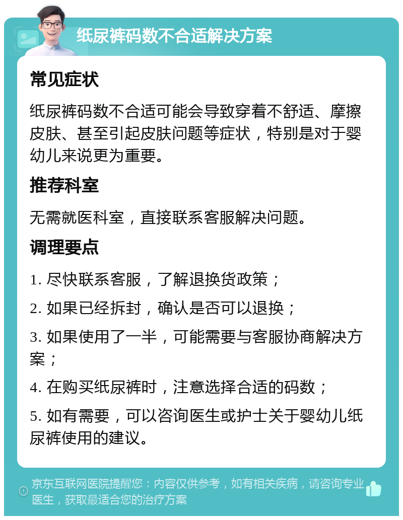 纸尿裤码数不合适解决方案 常见症状 纸尿裤码数不合适可能会导致穿着不舒适、摩擦皮肤、甚至引起皮肤问题等症状，特别是对于婴幼儿来说更为重要。 推荐科室 无需就医科室，直接联系客服解决问题。 调理要点 1. 尽快联系客服，了解退换货政策； 2. 如果已经拆封，确认是否可以退换； 3. 如果使用了一半，可能需要与客服协商解决方案； 4. 在购买纸尿裤时，注意选择合适的码数； 5. 如有需要，可以咨询医生或护士关于婴幼儿纸尿裤使用的建议。