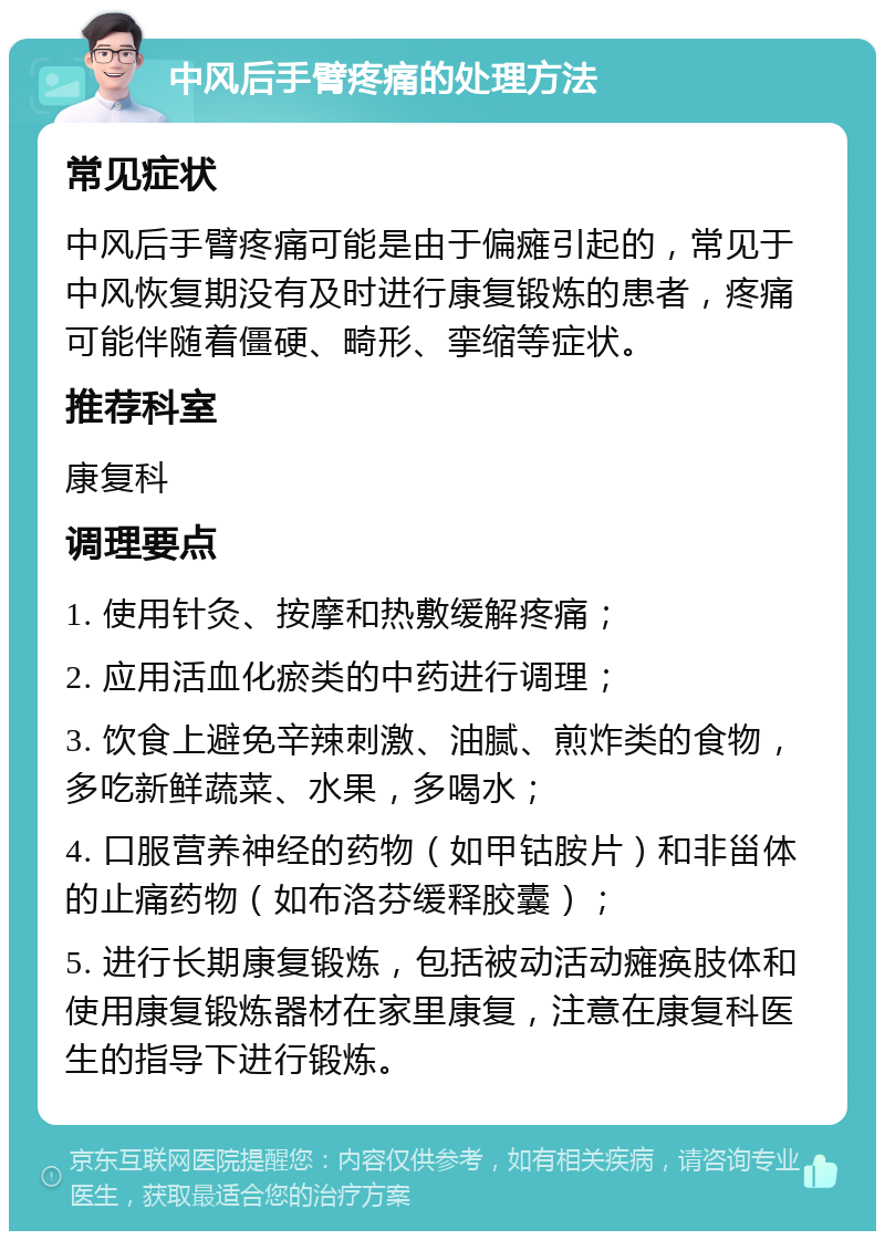 中风后手臂疼痛的处理方法 常见症状 中风后手臂疼痛可能是由于偏瘫引起的，常见于中风恢复期没有及时进行康复锻炼的患者，疼痛可能伴随着僵硬、畸形、挛缩等症状。 推荐科室 康复科 调理要点 1. 使用针灸、按摩和热敷缓解疼痛； 2. 应用活血化瘀类的中药进行调理； 3. 饮食上避免辛辣刺激、油腻、煎炸类的食物，多吃新鲜蔬菜、水果，多喝水； 4. 口服营养神经的药物（如甲钴胺片）和非甾体的止痛药物（如布洛芬缓释胶囊）； 5. 进行长期康复锻炼，包括被动活动瘫痪肢体和使用康复锻炼器材在家里康复，注意在康复科医生的指导下进行锻炼。