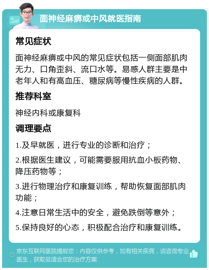 面神经麻痹或中风就医指南 常见症状 面神经麻痹或中风的常见症状包括一侧面部肌肉无力、口角歪斜、流口水等。易感人群主要是中老年人和有高血压、糖尿病等慢性疾病的人群。 推荐科室 神经内科或康复科 调理要点 1.及早就医，进行专业的诊断和治疗； 2.根据医生建议，可能需要服用抗血小板药物、降压药物等； 3.进行物理治疗和康复训练，帮助恢复面部肌肉功能； 4.注意日常生活中的安全，避免跌倒等意外； 5.保持良好的心态，积极配合治疗和康复训练。