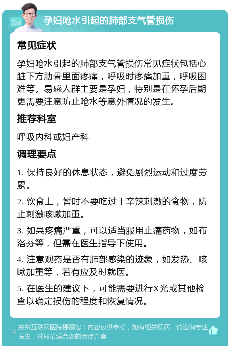 孕妇呛水引起的肺部支气管损伤 常见症状 孕妇呛水引起的肺部支气管损伤常见症状包括心脏下方肋骨里面疼痛，呼吸时疼痛加重，呼吸困难等。易感人群主要是孕妇，特别是在怀孕后期更需要注意防止呛水等意外情况的发生。 推荐科室 呼吸内科或妇产科 调理要点 1. 保持良好的休息状态，避免剧烈运动和过度劳累。 2. 饮食上，暂时不要吃过于辛辣刺激的食物，防止刺激咳嗽加重。 3. 如果疼痛严重，可以适当服用止痛药物，如布洛芬等，但需在医生指导下使用。 4. 注意观察是否有肺部感染的迹象，如发热、咳嗽加重等，若有应及时就医。 5. 在医生的建议下，可能需要进行X光或其他检查以确定损伤的程度和恢复情况。