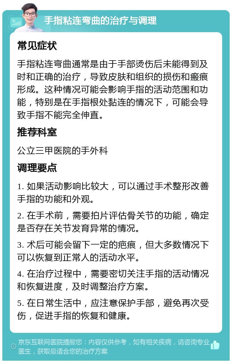 手指粘连弯曲的治疗与调理 常见症状 手指粘连弯曲通常是由于手部烫伤后未能得到及时和正确的治疗，导致皮肤和组织的损伤和瘢痕形成。这种情况可能会影响手指的活动范围和功能，特别是在手指根处黏连的情况下，可能会导致手指不能完全伸直。 推荐科室 公立三甲医院的手外科 调理要点 1. 如果活动影响比较大，可以通过手术整形改善手指的功能和外观。 2. 在手术前，需要拍片评估骨关节的功能，确定是否存在关节发育异常的情况。 3. 术后可能会留下一定的疤痕，但大多数情况下可以恢复到正常人的活动水平。 4. 在治疗过程中，需要密切关注手指的活动情况和恢复进度，及时调整治疗方案。 5. 在日常生活中，应注意保护手部，避免再次受伤，促进手指的恢复和健康。