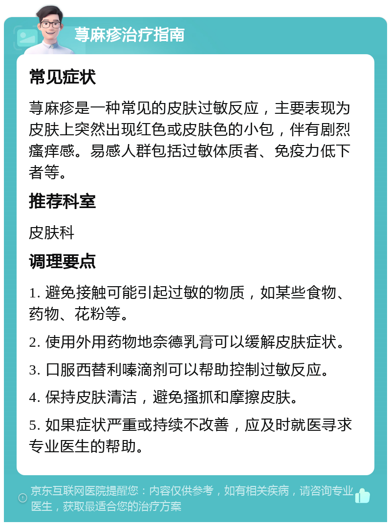 荨麻疹治疗指南 常见症状 荨麻疹是一种常见的皮肤过敏反应，主要表现为皮肤上突然出现红色或皮肤色的小包，伴有剧烈瘙痒感。易感人群包括过敏体质者、免疫力低下者等。 推荐科室 皮肤科 调理要点 1. 避免接触可能引起过敏的物质，如某些食物、药物、花粉等。 2. 使用外用药物地奈德乳膏可以缓解皮肤症状。 3. 口服西替利嗪滴剂可以帮助控制过敏反应。 4. 保持皮肤清洁，避免搔抓和摩擦皮肤。 5. 如果症状严重或持续不改善，应及时就医寻求专业医生的帮助。