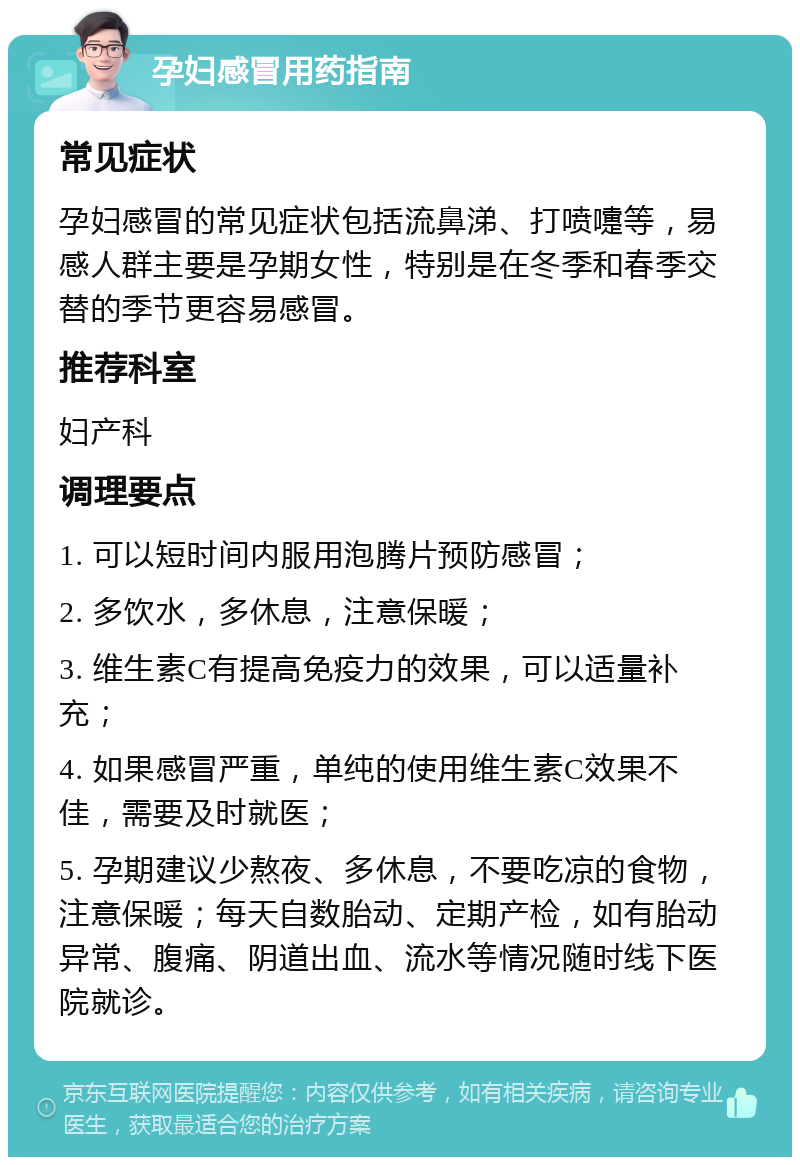 孕妇感冒用药指南 常见症状 孕妇感冒的常见症状包括流鼻涕、打喷嚏等，易感人群主要是孕期女性，特别是在冬季和春季交替的季节更容易感冒。 推荐科室 妇产科 调理要点 1. 可以短时间内服用泡腾片预防感冒； 2. 多饮水，多休息，注意保暖； 3. 维生素C有提高免疫力的效果，可以适量补充； 4. 如果感冒严重，单纯的使用维生素C效果不佳，需要及时就医； 5. 孕期建议少熬夜、多休息，不要吃凉的食物，注意保暖；每天自数胎动、定期产检，如有胎动异常、腹痛、阴道出血、流水等情况随时线下医院就诊。