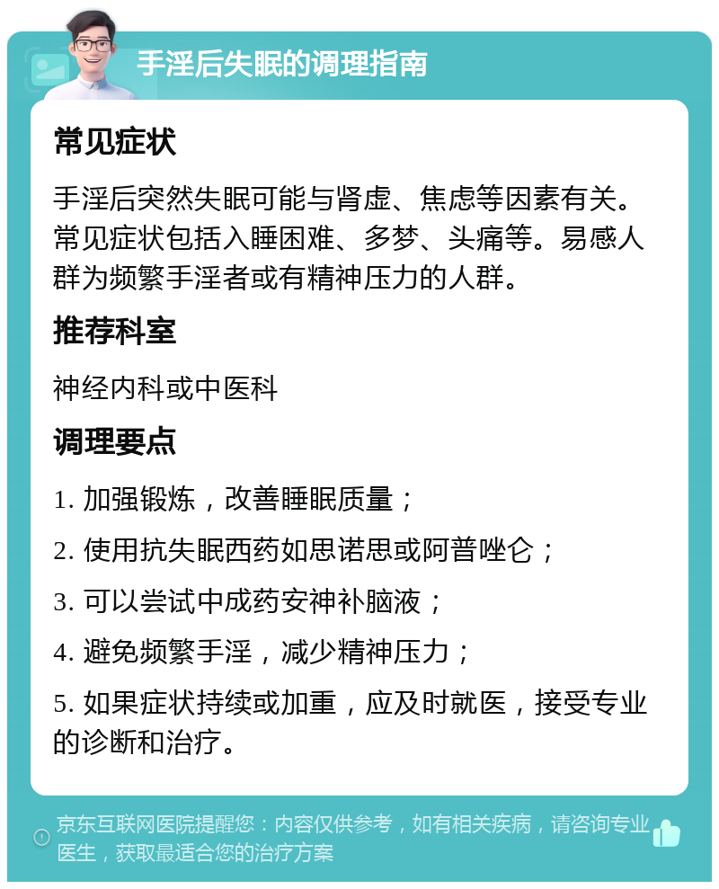 手淫后失眠的调理指南 常见症状 手淫后突然失眠可能与肾虚、焦虑等因素有关。常见症状包括入睡困难、多梦、头痛等。易感人群为频繁手淫者或有精神压力的人群。 推荐科室 神经内科或中医科 调理要点 1. 加强锻炼，改善睡眠质量； 2. 使用抗失眠西药如思诺思或阿普唑仑； 3. 可以尝试中成药安神补脑液； 4. 避免频繁手淫，减少精神压力； 5. 如果症状持续或加重，应及时就医，接受专业的诊断和治疗。