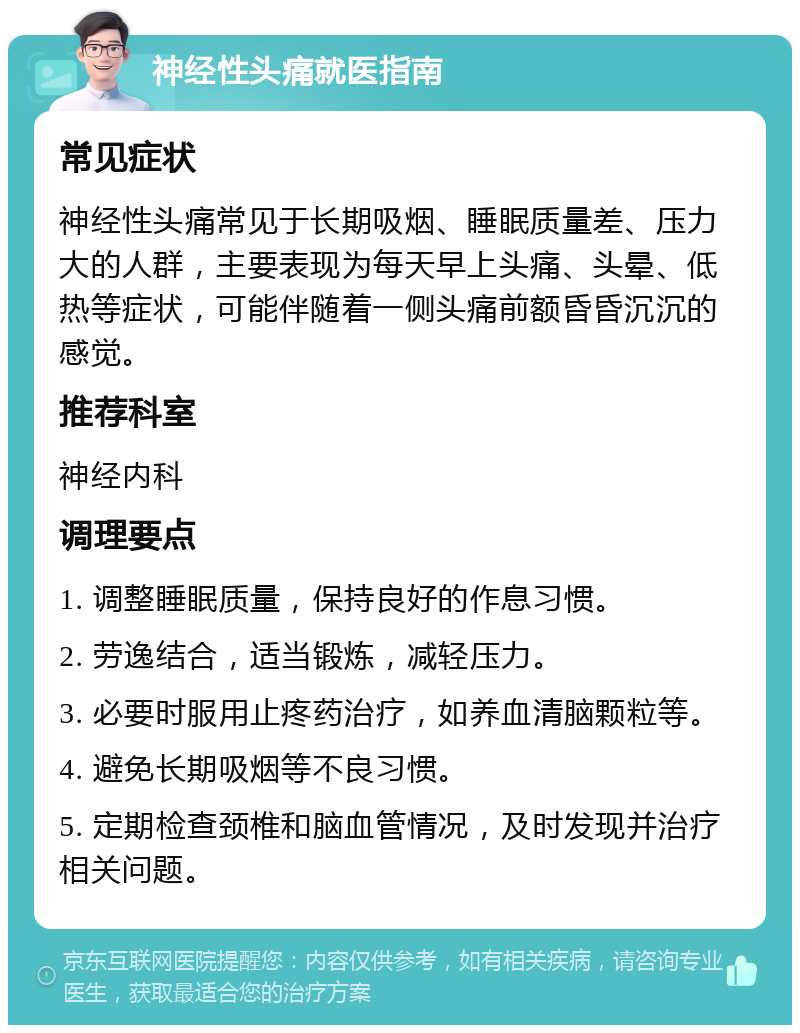 神经性头痛就医指南 常见症状 神经性头痛常见于长期吸烟、睡眠质量差、压力大的人群，主要表现为每天早上头痛、头晕、低热等症状，可能伴随着一侧头痛前额昏昏沉沉的感觉。 推荐科室 神经内科 调理要点 1. 调整睡眠质量，保持良好的作息习惯。 2. 劳逸结合，适当锻炼，减轻压力。 3. 必要时服用止疼药治疗，如养血清脑颗粒等。 4. 避免长期吸烟等不良习惯。 5. 定期检查颈椎和脑血管情况，及时发现并治疗相关问题。