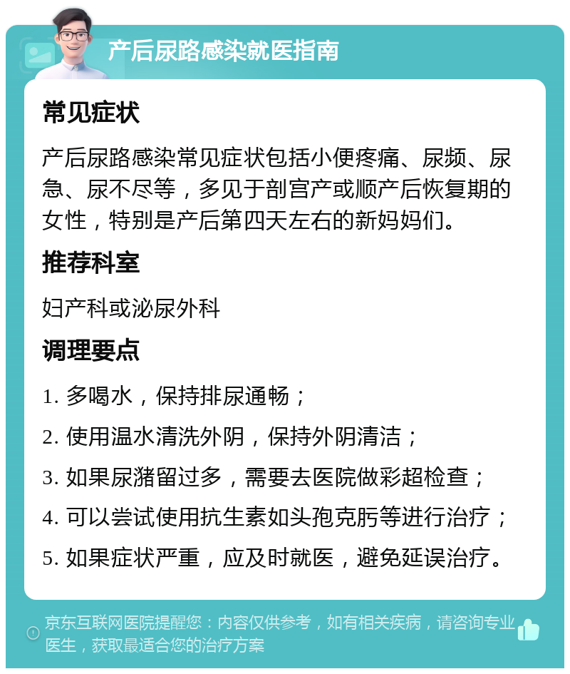 产后尿路感染就医指南 常见症状 产后尿路感染常见症状包括小便疼痛、尿频、尿急、尿不尽等，多见于剖宫产或顺产后恢复期的女性，特别是产后第四天左右的新妈妈们。 推荐科室 妇产科或泌尿外科 调理要点 1. 多喝水，保持排尿通畅； 2. 使用温水清洗外阴，保持外阴清洁； 3. 如果尿潴留过多，需要去医院做彩超检查； 4. 可以尝试使用抗生素如头孢克肟等进行治疗； 5. 如果症状严重，应及时就医，避免延误治疗。