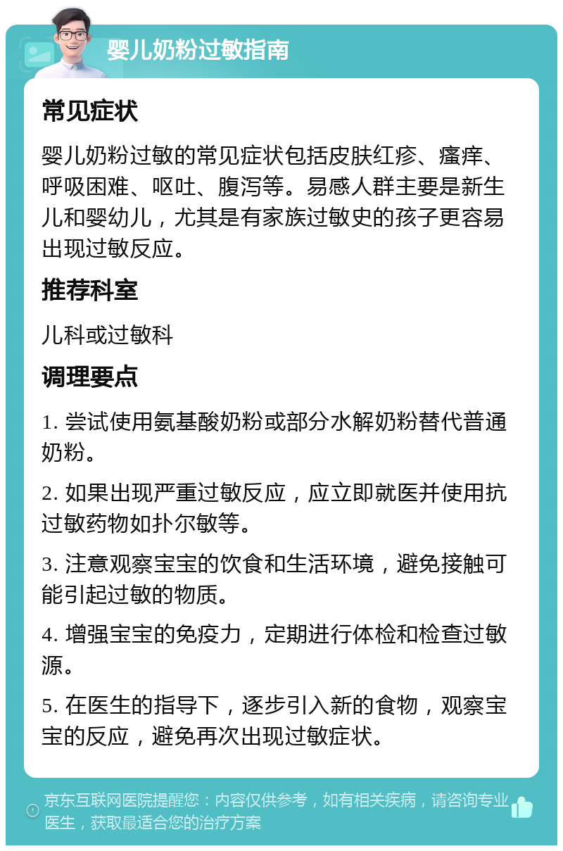 婴儿奶粉过敏指南 常见症状 婴儿奶粉过敏的常见症状包括皮肤红疹、瘙痒、呼吸困难、呕吐、腹泻等。易感人群主要是新生儿和婴幼儿，尤其是有家族过敏史的孩子更容易出现过敏反应。 推荐科室 儿科或过敏科 调理要点 1. 尝试使用氨基酸奶粉或部分水解奶粉替代普通奶粉。 2. 如果出现严重过敏反应，应立即就医并使用抗过敏药物如扑尔敏等。 3. 注意观察宝宝的饮食和生活环境，避免接触可能引起过敏的物质。 4. 增强宝宝的免疫力，定期进行体检和检查过敏源。 5. 在医生的指导下，逐步引入新的食物，观察宝宝的反应，避免再次出现过敏症状。