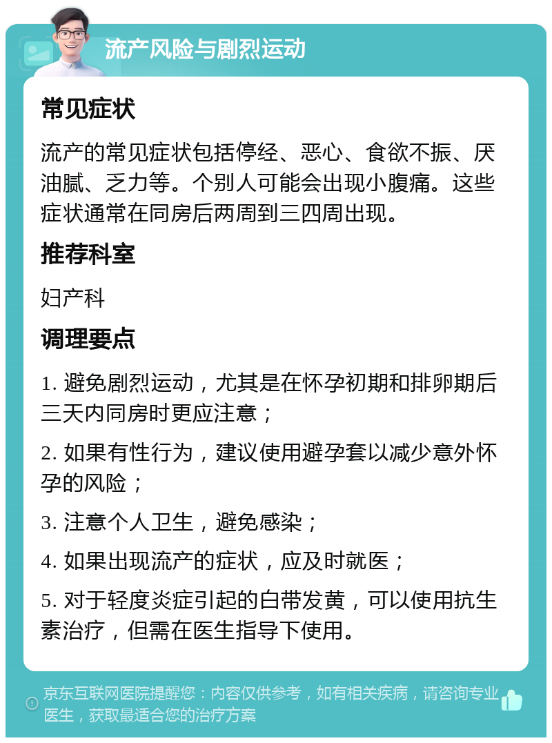 流产风险与剧烈运动 常见症状 流产的常见症状包括停经、恶心、食欲不振、厌油腻、乏力等。个别人可能会出现小腹痛。这些症状通常在同房后两周到三四周出现。 推荐科室 妇产科 调理要点 1. 避免剧烈运动，尤其是在怀孕初期和排卵期后三天内同房时更应注意； 2. 如果有性行为，建议使用避孕套以减少意外怀孕的风险； 3. 注意个人卫生，避免感染； 4. 如果出现流产的症状，应及时就医； 5. 对于轻度炎症引起的白带发黄，可以使用抗生素治疗，但需在医生指导下使用。