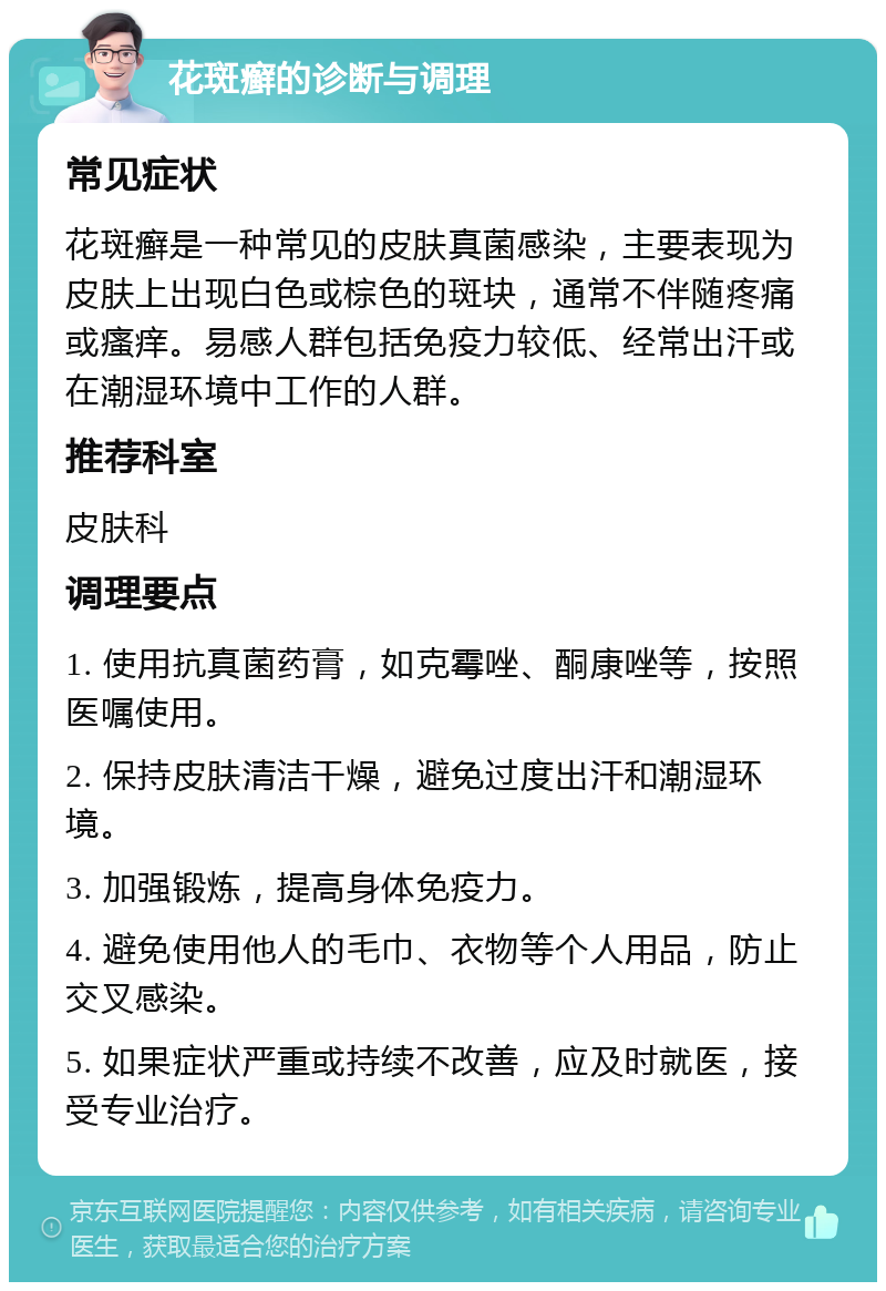 花斑癣的诊断与调理 常见症状 花斑癣是一种常见的皮肤真菌感染，主要表现为皮肤上出现白色或棕色的斑块，通常不伴随疼痛或瘙痒。易感人群包括免疫力较低、经常出汗或在潮湿环境中工作的人群。 推荐科室 皮肤科 调理要点 1. 使用抗真菌药膏，如克霉唑、酮康唑等，按照医嘱使用。 2. 保持皮肤清洁干燥，避免过度出汗和潮湿环境。 3. 加强锻炼，提高身体免疫力。 4. 避免使用他人的毛巾、衣物等个人用品，防止交叉感染。 5. 如果症状严重或持续不改善，应及时就医，接受专业治疗。