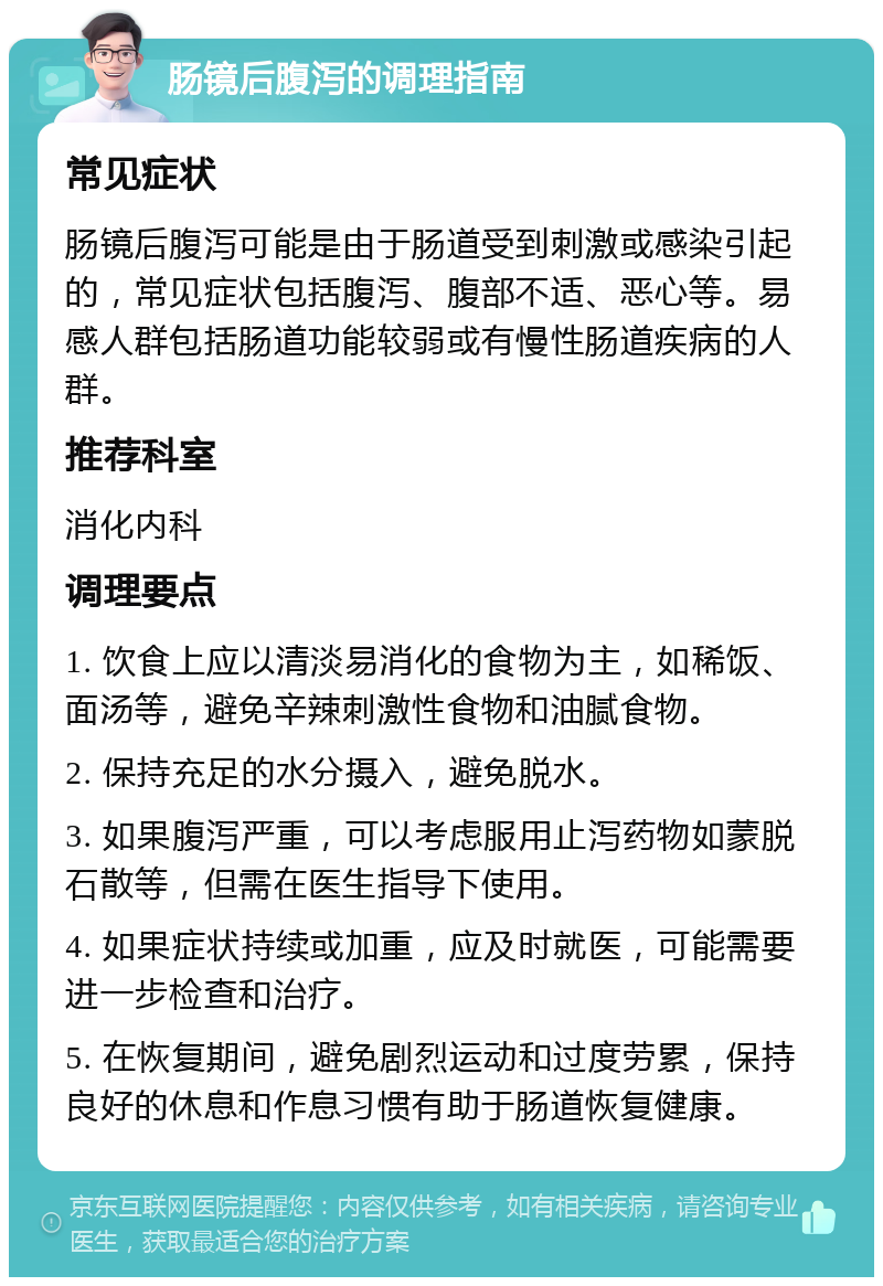 肠镜后腹泻的调理指南 常见症状 肠镜后腹泻可能是由于肠道受到刺激或感染引起的，常见症状包括腹泻、腹部不适、恶心等。易感人群包括肠道功能较弱或有慢性肠道疾病的人群。 推荐科室 消化内科 调理要点 1. 饮食上应以清淡易消化的食物为主，如稀饭、面汤等，避免辛辣刺激性食物和油腻食物。 2. 保持充足的水分摄入，避免脱水。 3. 如果腹泻严重，可以考虑服用止泻药物如蒙脱石散等，但需在医生指导下使用。 4. 如果症状持续或加重，应及时就医，可能需要进一步检查和治疗。 5. 在恢复期间，避免剧烈运动和过度劳累，保持良好的休息和作息习惯有助于肠道恢复健康。