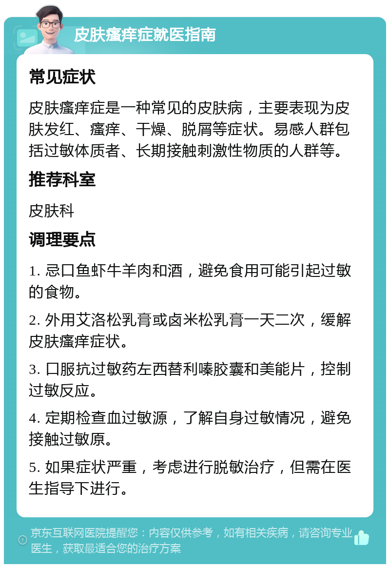 皮肤瘙痒症就医指南 常见症状 皮肤瘙痒症是一种常见的皮肤病，主要表现为皮肤发红、瘙痒、干燥、脱屑等症状。易感人群包括过敏体质者、长期接触刺激性物质的人群等。 推荐科室 皮肤科 调理要点 1. 忌口鱼虾牛羊肉和酒，避免食用可能引起过敏的食物。 2. 外用艾洛松乳膏或卤米松乳膏一天二次，缓解皮肤瘙痒症状。 3. 口服抗过敏药左西替利嗪胶囊和美能片，控制过敏反应。 4. 定期检查血过敏源，了解自身过敏情况，避免接触过敏原。 5. 如果症状严重，考虑进行脱敏治疗，但需在医生指导下进行。