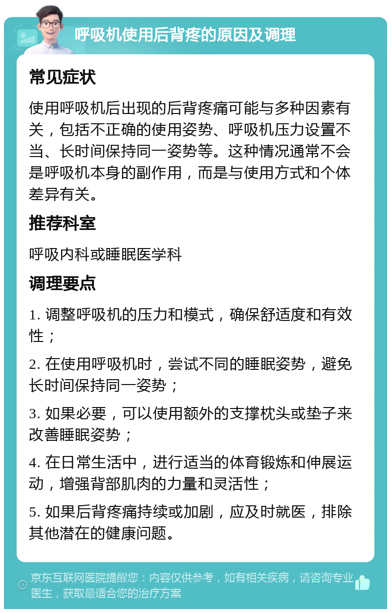 呼吸机使用后背疼的原因及调理 常见症状 使用呼吸机后出现的后背疼痛可能与多种因素有关，包括不正确的使用姿势、呼吸机压力设置不当、长时间保持同一姿势等。这种情况通常不会是呼吸机本身的副作用，而是与使用方式和个体差异有关。 推荐科室 呼吸内科或睡眠医学科 调理要点 1. 调整呼吸机的压力和模式，确保舒适度和有效性； 2. 在使用呼吸机时，尝试不同的睡眠姿势，避免长时间保持同一姿势； 3. 如果必要，可以使用额外的支撑枕头或垫子来改善睡眠姿势； 4. 在日常生活中，进行适当的体育锻炼和伸展运动，增强背部肌肉的力量和灵活性； 5. 如果后背疼痛持续或加剧，应及时就医，排除其他潜在的健康问题。