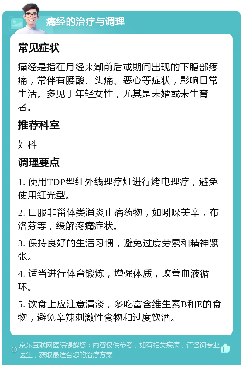 痛经的治疗与调理 常见症状 痛经是指在月经来潮前后或期间出现的下腹部疼痛，常伴有腰酸、头痛、恶心等症状，影响日常生活。多见于年轻女性，尤其是未婚或未生育者。 推荐科室 妇科 调理要点 1. 使用TDP型红外线理疗灯进行烤电理疗，避免使用红光型。 2. 口服非甾体类消炎止痛药物，如吲哚美辛，布洛芬等，缓解疼痛症状。 3. 保持良好的生活习惯，避免过度劳累和精神紧张。 4. 适当进行体育锻炼，增强体质，改善血液循环。 5. 饮食上应注意清淡，多吃富含维生素B和E的食物，避免辛辣刺激性食物和过度饮酒。