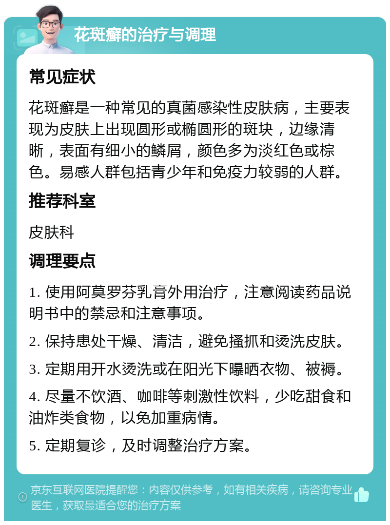 花斑癣的治疗与调理 常见症状 花斑癣是一种常见的真菌感染性皮肤病，主要表现为皮肤上出现圆形或椭圆形的斑块，边缘清晰，表面有细小的鳞屑，颜色多为淡红色或棕色。易感人群包括青少年和免疫力较弱的人群。 推荐科室 皮肤科 调理要点 1. 使用阿莫罗芬乳膏外用治疗，注意阅读药品说明书中的禁忌和注意事项。 2. 保持患处干燥、清洁，避免搔抓和烫洗皮肤。 3. 定期用开水烫洗或在阳光下曝晒衣物、被褥。 4. 尽量不饮酒、咖啡等刺激性饮料，少吃甜食和油炸类食物，以免加重病情。 5. 定期复诊，及时调整治疗方案。