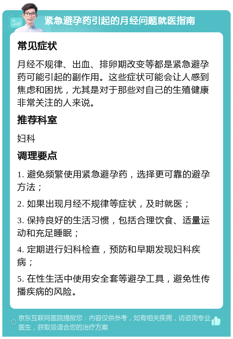 紧急避孕药引起的月经问题就医指南 常见症状 月经不规律、出血、排卵期改变等都是紧急避孕药可能引起的副作用。这些症状可能会让人感到焦虑和困扰，尤其是对于那些对自己的生殖健康非常关注的人来说。 推荐科室 妇科 调理要点 1. 避免频繁使用紧急避孕药，选择更可靠的避孕方法； 2. 如果出现月经不规律等症状，及时就医； 3. 保持良好的生活习惯，包括合理饮食、适量运动和充足睡眠； 4. 定期进行妇科检查，预防和早期发现妇科疾病； 5. 在性生活中使用安全套等避孕工具，避免性传播疾病的风险。