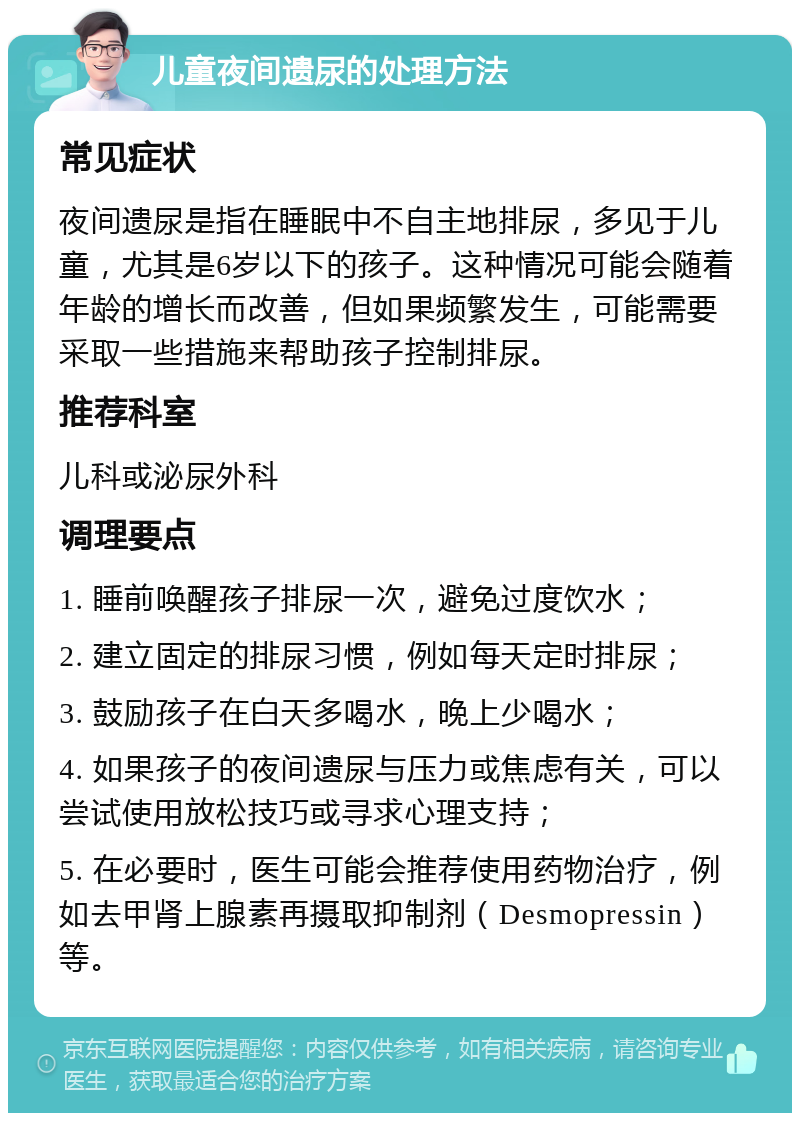 儿童夜间遗尿的处理方法 常见症状 夜间遗尿是指在睡眠中不自主地排尿，多见于儿童，尤其是6岁以下的孩子。这种情况可能会随着年龄的增长而改善，但如果频繁发生，可能需要采取一些措施来帮助孩子控制排尿。 推荐科室 儿科或泌尿外科 调理要点 1. 睡前唤醒孩子排尿一次，避免过度饮水； 2. 建立固定的排尿习惯，例如每天定时排尿； 3. 鼓励孩子在白天多喝水，晚上少喝水； 4. 如果孩子的夜间遗尿与压力或焦虑有关，可以尝试使用放松技巧或寻求心理支持； 5. 在必要时，医生可能会推荐使用药物治疗，例如去甲肾上腺素再摄取抑制剂（Desmopressin）等。