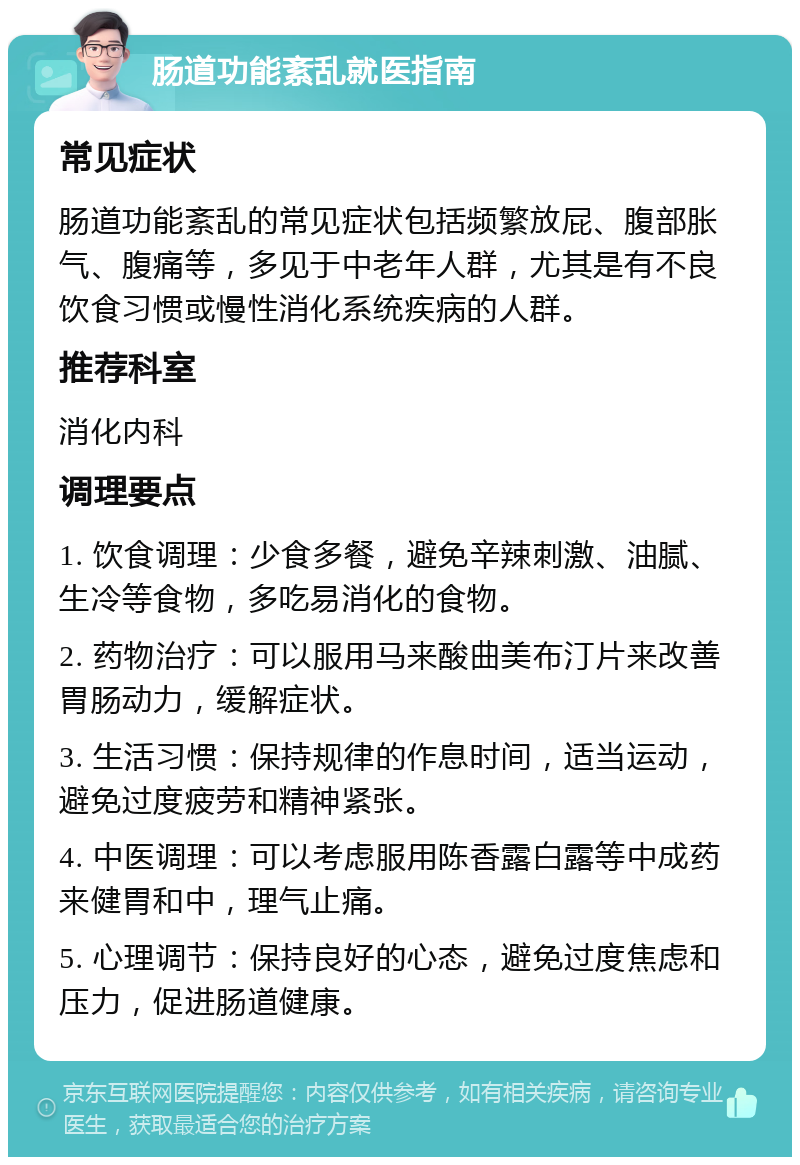 肠道功能紊乱就医指南 常见症状 肠道功能紊乱的常见症状包括频繁放屁、腹部胀气、腹痛等，多见于中老年人群，尤其是有不良饮食习惯或慢性消化系统疾病的人群。 推荐科室 消化内科 调理要点 1. 饮食调理：少食多餐，避免辛辣刺激、油腻、生冷等食物，多吃易消化的食物。 2. 药物治疗：可以服用马来酸曲美布汀片来改善胃肠动力，缓解症状。 3. 生活习惯：保持规律的作息时间，适当运动，避免过度疲劳和精神紧张。 4. 中医调理：可以考虑服用陈香露白露等中成药来健胃和中，理气止痛。 5. 心理调节：保持良好的心态，避免过度焦虑和压力，促进肠道健康。