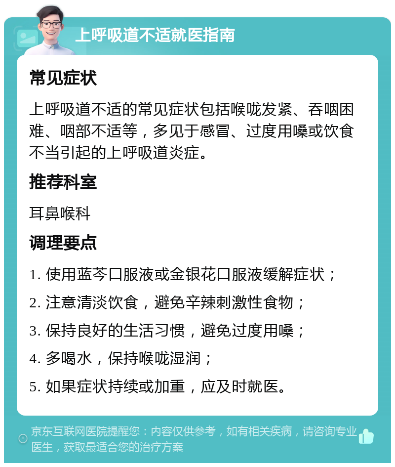 上呼吸道不适就医指南 常见症状 上呼吸道不适的常见症状包括喉咙发紧、吞咽困难、咽部不适等，多见于感冒、过度用嗓或饮食不当引起的上呼吸道炎症。 推荐科室 耳鼻喉科 调理要点 1. 使用蓝芩口服液或金银花口服液缓解症状； 2. 注意清淡饮食，避免辛辣刺激性食物； 3. 保持良好的生活习惯，避免过度用嗓； 4. 多喝水，保持喉咙湿润； 5. 如果症状持续或加重，应及时就医。