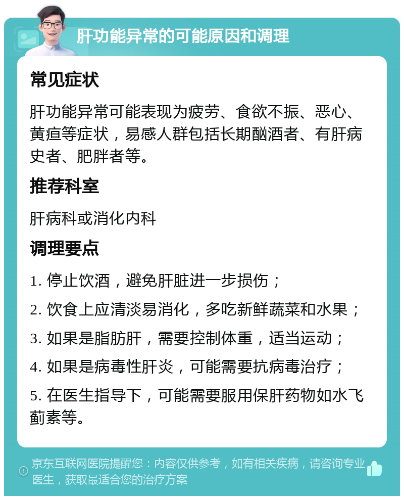 肝功能异常的可能原因和调理 常见症状 肝功能异常可能表现为疲劳、食欲不振、恶心、黄疸等症状，易感人群包括长期酗酒者、有肝病史者、肥胖者等。 推荐科室 肝病科或消化内科 调理要点 1. 停止饮酒，避免肝脏进一步损伤； 2. 饮食上应清淡易消化，多吃新鲜蔬菜和水果； 3. 如果是脂肪肝，需要控制体重，适当运动； 4. 如果是病毒性肝炎，可能需要抗病毒治疗； 5. 在医生指导下，可能需要服用保肝药物如水飞蓟素等。