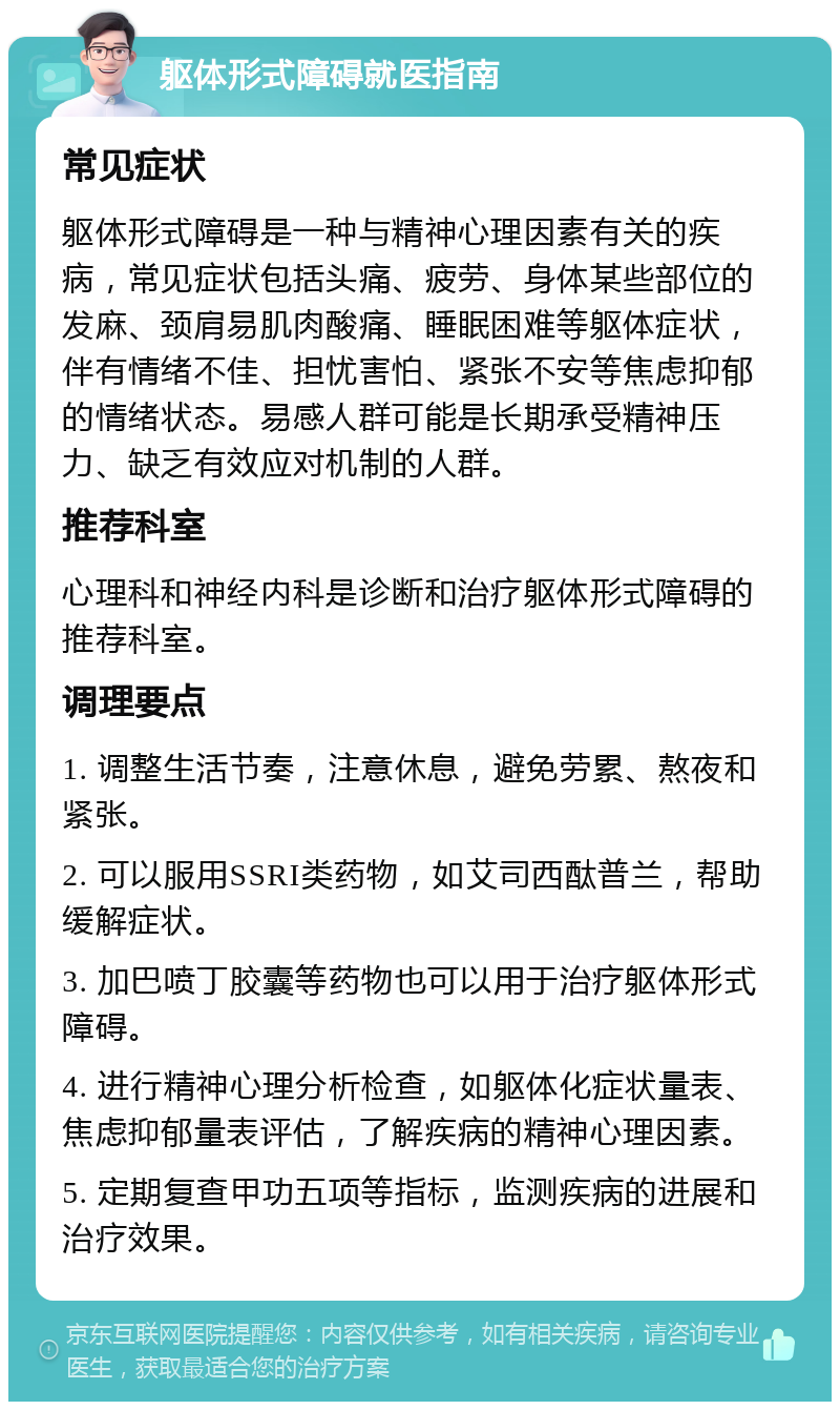 躯体形式障碍就医指南 常见症状 躯体形式障碍是一种与精神心理因素有关的疾病，常见症状包括头痛、疲劳、身体某些部位的发麻、颈肩易肌肉酸痛、睡眠困难等躯体症状，伴有情绪不佳、担忧害怕、紧张不安等焦虑抑郁的情绪状态。易感人群可能是长期承受精神压力、缺乏有效应对机制的人群。 推荐科室 心理科和神经内科是诊断和治疗躯体形式障碍的推荐科室。 调理要点 1. 调整生活节奏，注意休息，避免劳累、熬夜和紧张。 2. 可以服用SSRI类药物，如艾司西酞普兰，帮助缓解症状。 3. 加巴喷丁胶囊等药物也可以用于治疗躯体形式障碍。 4. 进行精神心理分析检查，如躯体化症状量表、焦虑抑郁量表评估，了解疾病的精神心理因素。 5. 定期复查甲功五项等指标，监测疾病的进展和治疗效果。