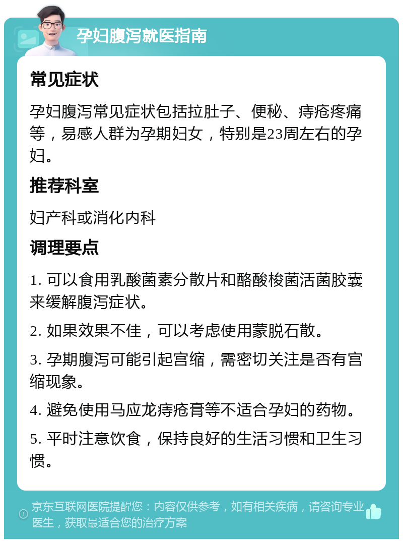 孕妇腹泻就医指南 常见症状 孕妇腹泻常见症状包括拉肚子、便秘、痔疮疼痛等，易感人群为孕期妇女，特别是23周左右的孕妇。 推荐科室 妇产科或消化内科 调理要点 1. 可以食用乳酸菌素分散片和酪酸梭菌活菌胶囊来缓解腹泻症状。 2. 如果效果不佳，可以考虑使用蒙脱石散。 3. 孕期腹泻可能引起宫缩，需密切关注是否有宫缩现象。 4. 避免使用马应龙痔疮膏等不适合孕妇的药物。 5. 平时注意饮食，保持良好的生活习惯和卫生习惯。