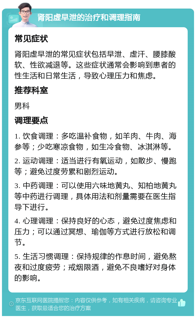 肾阳虚早泄的治疗和调理指南 常见症状 肾阳虚早泄的常见症状包括早泄、虚汗、腰膝酸软、性欲减退等。这些症状通常会影响到患者的性生活和日常生活，导致心理压力和焦虑。 推荐科室 男科 调理要点 1. 饮食调理：多吃温补食物，如羊肉、牛肉、海参等；少吃寒凉食物，如生冷食物、冰淇淋等。 2. 运动调理：适当进行有氧运动，如散步、慢跑等；避免过度劳累和剧烈运动。 3. 中药调理：可以使用六味地黄丸、知柏地黄丸等中药进行调理，具体用法和剂量需要在医生指导下进行。 4. 心理调理：保持良好的心态，避免过度焦虑和压力；可以通过冥想、瑜伽等方式进行放松和调节。 5. 生活习惯调理：保持规律的作息时间，避免熬夜和过度疲劳；戒烟限酒，避免不良嗜好对身体的影响。