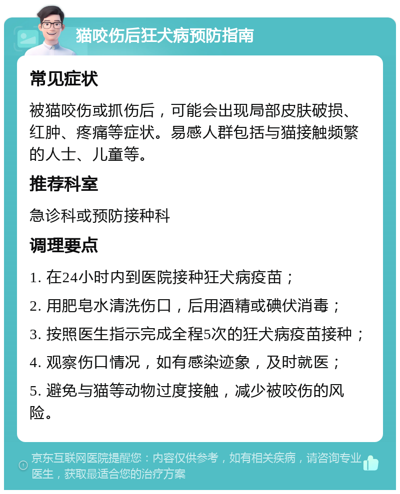 猫咬伤后狂犬病预防指南 常见症状 被猫咬伤或抓伤后，可能会出现局部皮肤破损、红肿、疼痛等症状。易感人群包括与猫接触频繁的人士、儿童等。 推荐科室 急诊科或预防接种科 调理要点 1. 在24小时内到医院接种狂犬病疫苗； 2. 用肥皂水清洗伤口，后用酒精或碘伏消毒； 3. 按照医生指示完成全程5次的狂犬病疫苗接种； 4. 观察伤口情况，如有感染迹象，及时就医； 5. 避免与猫等动物过度接触，减少被咬伤的风险。