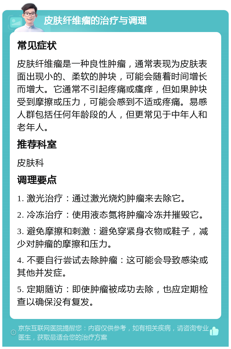 皮肤纤维瘤的治疗与调理 常见症状 皮肤纤维瘤是一种良性肿瘤，通常表现为皮肤表面出现小的、柔软的肿块，可能会随着时间增长而增大。它通常不引起疼痛或瘙痒，但如果肿块受到摩擦或压力，可能会感到不适或疼痛。易感人群包括任何年龄段的人，但更常见于中年人和老年人。 推荐科室 皮肤科 调理要点 1. 激光治疗：通过激光烧灼肿瘤来去除它。 2. 冷冻治疗：使用液态氮将肿瘤冷冻并摧毁它。 3. 避免摩擦和刺激：避免穿紧身衣物或鞋子，减少对肿瘤的摩擦和压力。 4. 不要自行尝试去除肿瘤：这可能会导致感染或其他并发症。 5. 定期随访：即使肿瘤被成功去除，也应定期检查以确保没有复发。