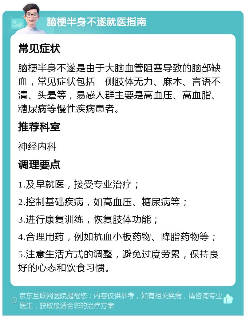 脑梗半身不遂就医指南 常见症状 脑梗半身不遂是由于大脑血管阻塞导致的脑部缺血，常见症状包括一侧肢体无力、麻木、言语不清、头晕等，易感人群主要是高血压、高血脂、糖尿病等慢性疾病患者。 推荐科室 神经内科 调理要点 1.及早就医，接受专业治疗； 2.控制基础疾病，如高血压、糖尿病等； 3.进行康复训练，恢复肢体功能； 4.合理用药，例如抗血小板药物、降脂药物等； 5.注意生活方式的调整，避免过度劳累，保持良好的心态和饮食习惯。