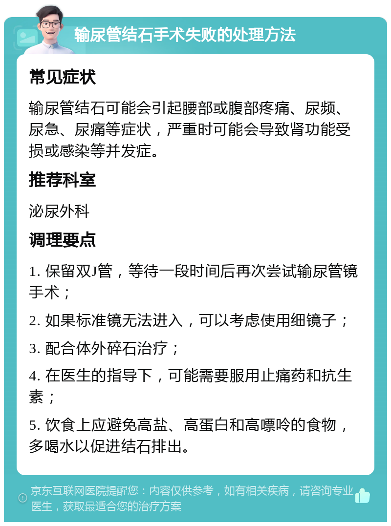 输尿管结石手术失败的处理方法 常见症状 输尿管结石可能会引起腰部或腹部疼痛、尿频、尿急、尿痛等症状，严重时可能会导致肾功能受损或感染等并发症。 推荐科室 泌尿外科 调理要点 1. 保留双J管，等待一段时间后再次尝试输尿管镜手术； 2. 如果标准镜无法进入，可以考虑使用细镜子； 3. 配合体外碎石治疗； 4. 在医生的指导下，可能需要服用止痛药和抗生素； 5. 饮食上应避免高盐、高蛋白和高嘌呤的食物，多喝水以促进结石排出。