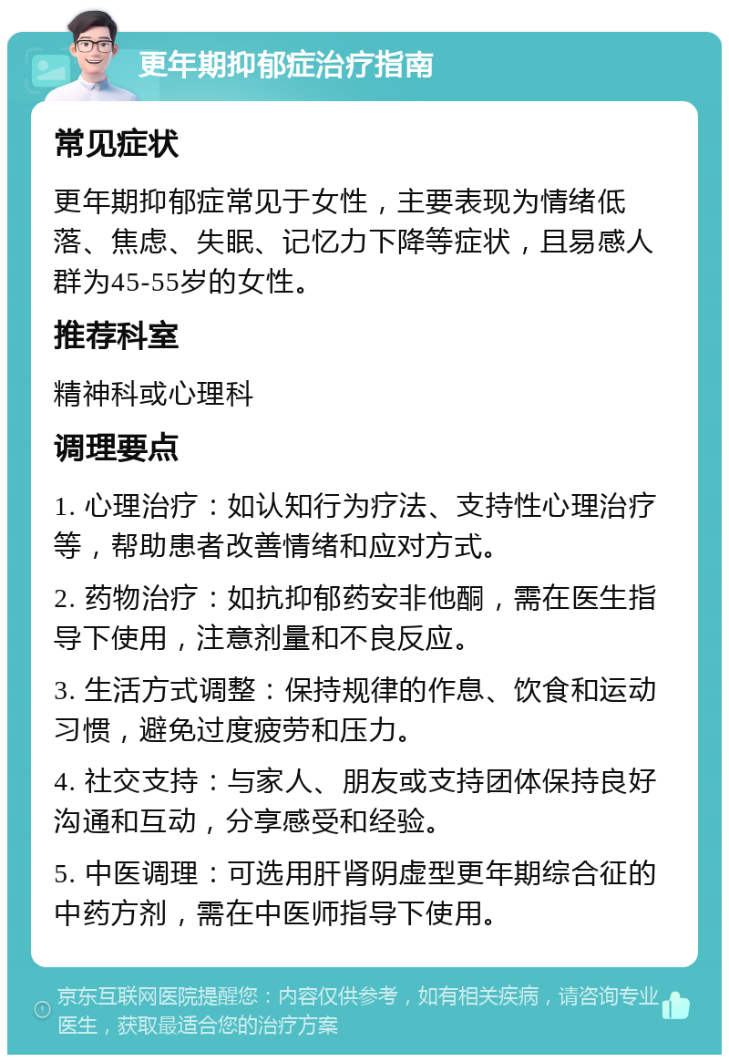 更年期抑郁症治疗指南 常见症状 更年期抑郁症常见于女性，主要表现为情绪低落、焦虑、失眠、记忆力下降等症状，且易感人群为45-55岁的女性。 推荐科室 精神科或心理科 调理要点 1. 心理治疗：如认知行为疗法、支持性心理治疗等，帮助患者改善情绪和应对方式。 2. 药物治疗：如抗抑郁药安非他酮，需在医生指导下使用，注意剂量和不良反应。 3. 生活方式调整：保持规律的作息、饮食和运动习惯，避免过度疲劳和压力。 4. 社交支持：与家人、朋友或支持团体保持良好沟通和互动，分享感受和经验。 5. 中医调理：可选用肝肾阴虚型更年期综合征的中药方剂，需在中医师指导下使用。