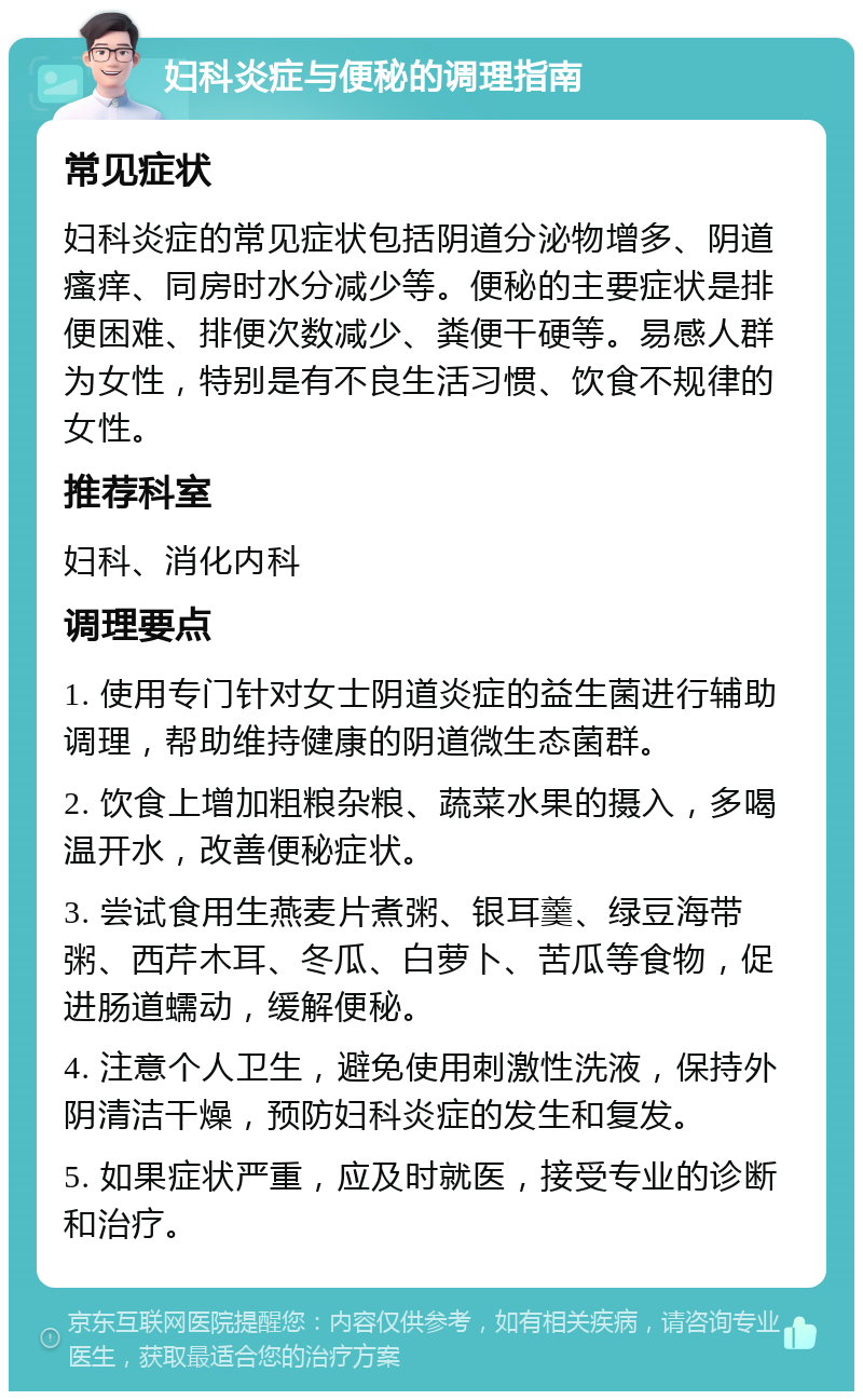 妇科炎症与便秘的调理指南 常见症状 妇科炎症的常见症状包括阴道分泌物增多、阴道瘙痒、同房时水分减少等。便秘的主要症状是排便困难、排便次数减少、粪便干硬等。易感人群为女性，特别是有不良生活习惯、饮食不规律的女性。 推荐科室 妇科、消化内科 调理要点 1. 使用专门针对女士阴道炎症的益生菌进行辅助调理，帮助维持健康的阴道微生态菌群。 2. 饮食上增加粗粮杂粮、蔬菜水果的摄入，多喝温开水，改善便秘症状。 3. 尝试食用生燕麦片煮粥、银耳羹、绿豆海带粥、西芹木耳、冬瓜、白萝卜、苦瓜等食物，促进肠道蠕动，缓解便秘。 4. 注意个人卫生，避免使用刺激性洗液，保持外阴清洁干燥，预防妇科炎症的发生和复发。 5. 如果症状严重，应及时就医，接受专业的诊断和治疗。