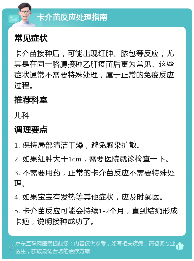 卡介苗反应处理指南 常见症状 卡介苗接种后，可能出现红肿、脓包等反应，尤其是在同一胳膊接种乙肝疫苗后更为常见。这些症状通常不需要特殊处理，属于正常的免疫反应过程。 推荐科室 儿科 调理要点 1. 保持局部清洁干燥，避免感染扩散。 2. 如果红肿大于1cm，需要医院就诊检查一下。 3. 不需要用药，正常的卡介苗反应不需要特殊处理。 4. 如果宝宝有发热等其他症状，应及时就医。 5. 卡介苗反应可能会持续1-2个月，直到结痂形成卡疤，说明接种成功了。