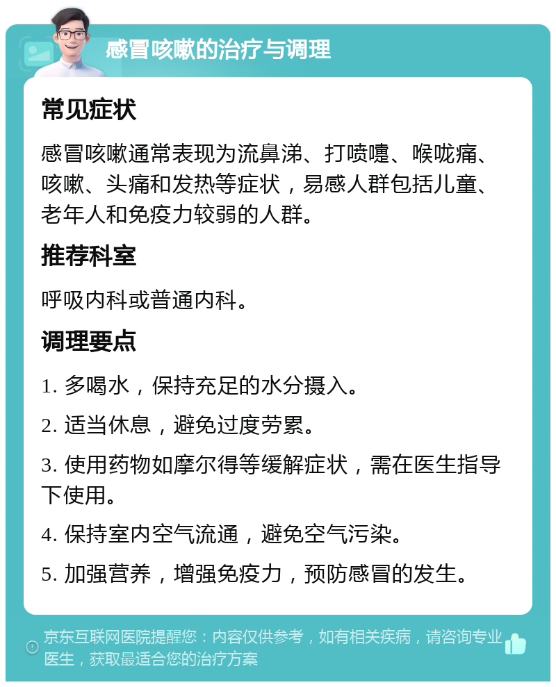 感冒咳嗽的治疗与调理 常见症状 感冒咳嗽通常表现为流鼻涕、打喷嚏、喉咙痛、咳嗽、头痛和发热等症状，易感人群包括儿童、老年人和免疫力较弱的人群。 推荐科室 呼吸内科或普通内科。 调理要点 1. 多喝水，保持充足的水分摄入。 2. 适当休息，避免过度劳累。 3. 使用药物如摩尔得等缓解症状，需在医生指导下使用。 4. 保持室内空气流通，避免空气污染。 5. 加强营养，增强免疫力，预防感冒的发生。