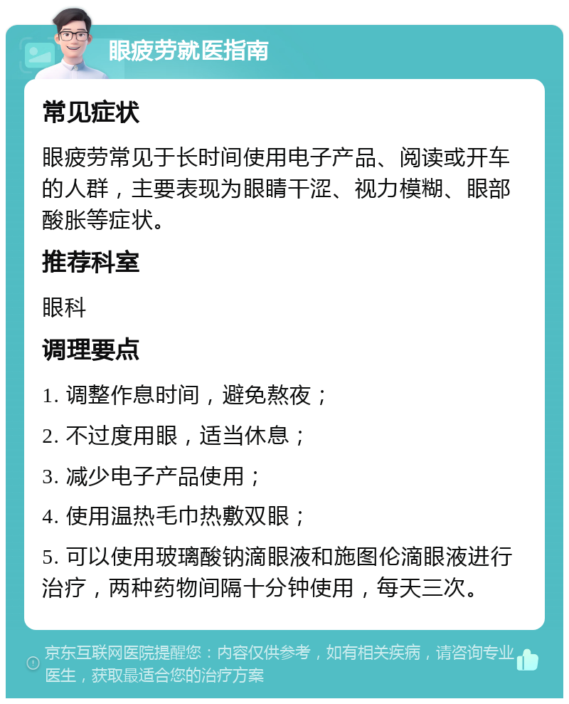 眼疲劳就医指南 常见症状 眼疲劳常见于长时间使用电子产品、阅读或开车的人群，主要表现为眼睛干涩、视力模糊、眼部酸胀等症状。 推荐科室 眼科 调理要点 1. 调整作息时间，避免熬夜； 2. 不过度用眼，适当休息； 3. 减少电子产品使用； 4. 使用温热毛巾热敷双眼； 5. 可以使用玻璃酸钠滴眼液和施图伦滴眼液进行治疗，两种药物间隔十分钟使用，每天三次。