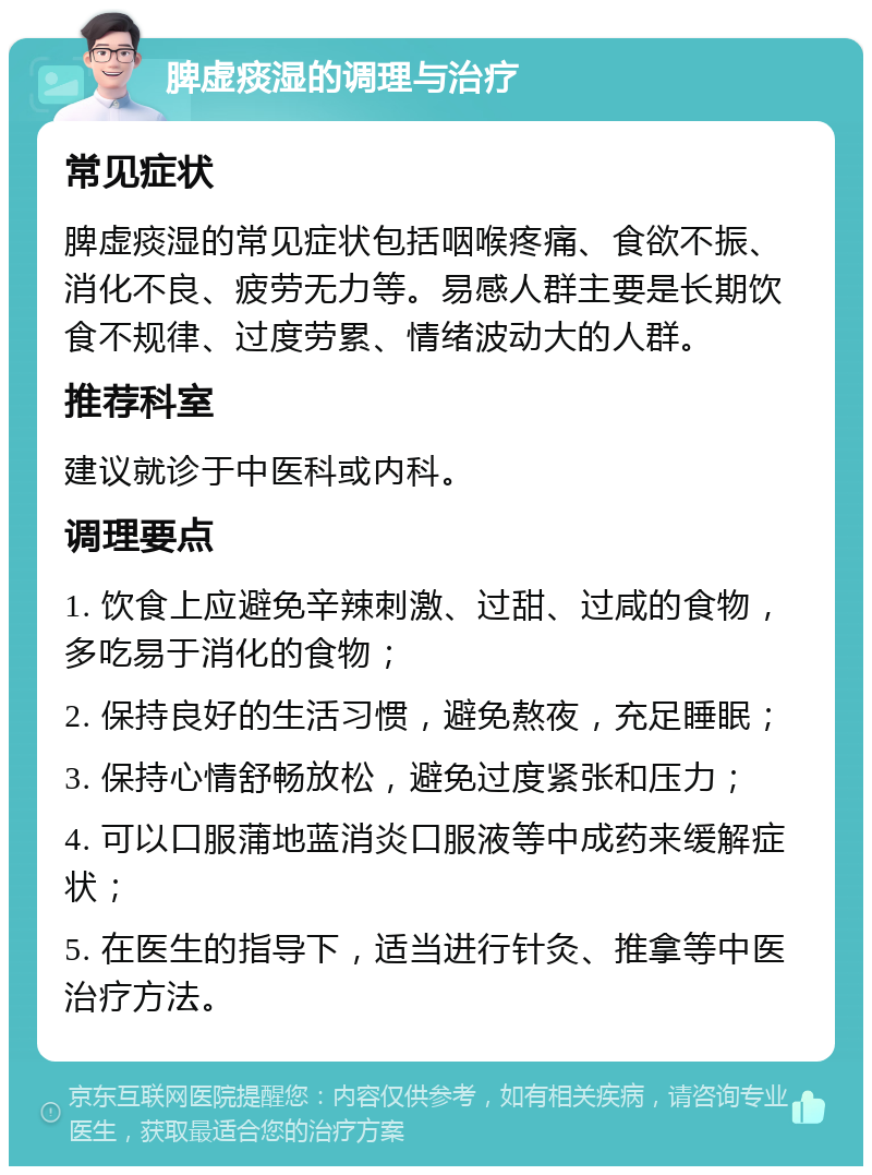 脾虚痰湿的调理与治疗 常见症状 脾虚痰湿的常见症状包括咽喉疼痛、食欲不振、消化不良、疲劳无力等。易感人群主要是长期饮食不规律、过度劳累、情绪波动大的人群。 推荐科室 建议就诊于中医科或内科。 调理要点 1. 饮食上应避免辛辣刺激、过甜、过咸的食物，多吃易于消化的食物； 2. 保持良好的生活习惯，避免熬夜，充足睡眠； 3. 保持心情舒畅放松，避免过度紧张和压力； 4. 可以口服蒲地蓝消炎口服液等中成药来缓解症状； 5. 在医生的指导下，适当进行针灸、推拿等中医治疗方法。